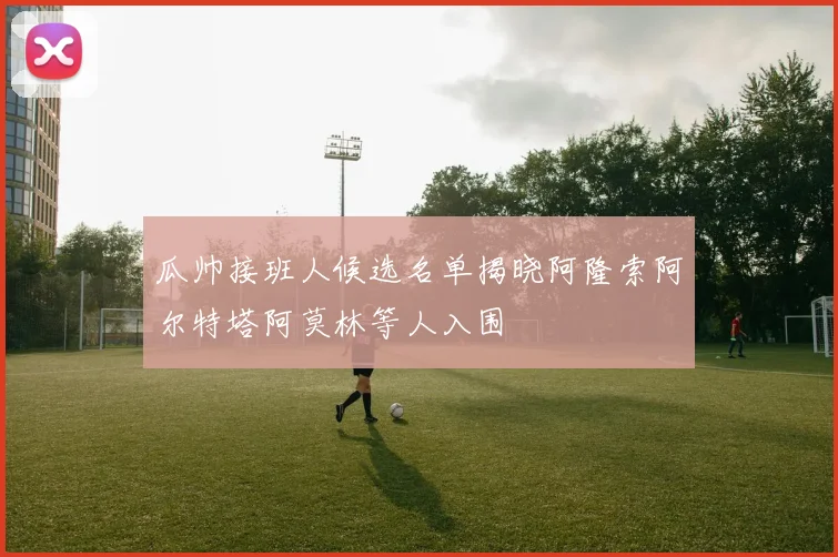 瓜帅接班人候选名单揭晓阿隆索阿尔特塔阿莫林等人入围