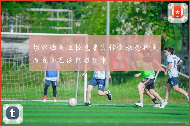切尔西关注拉克鲁瓦转会动态科莫与查洛巴谈判进行中