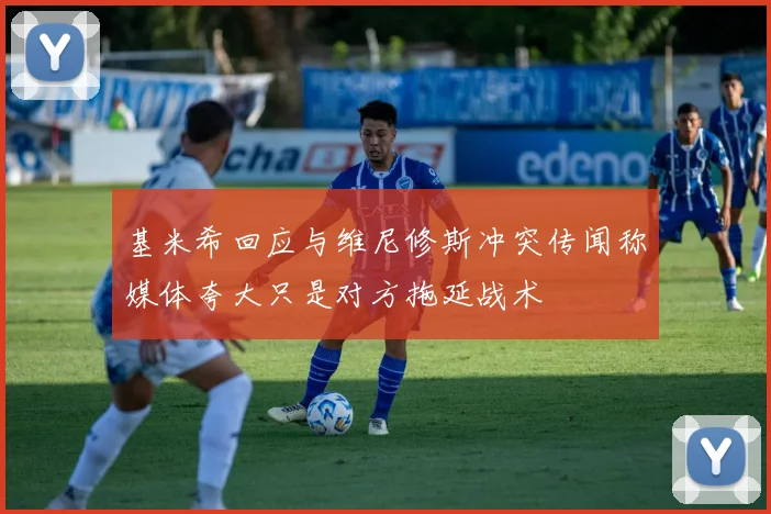 基米希回应与维尼修斯冲突传闻称媒体夸大只是对方拖延战术