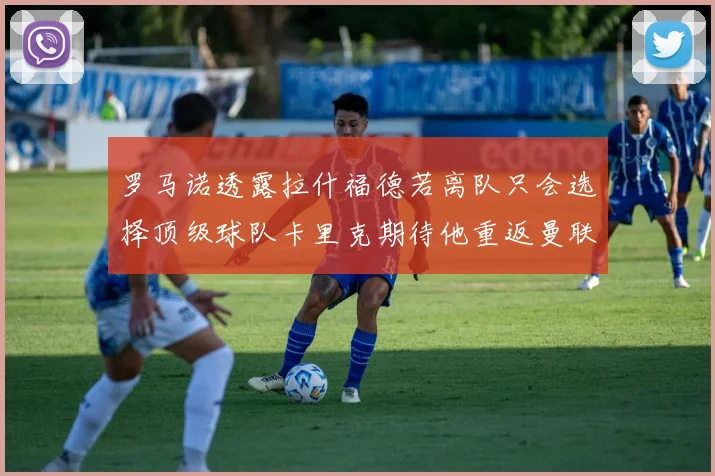 罗马诺透露拉什福德若离队只会选择顶级球队卡里克期待他重返曼联
