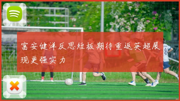 富安健洋反思短板期待重返英超展现更强实力