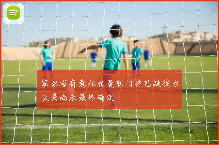 塞尔塔有意租借曼联门将巴延德尔交易尚未最终确定