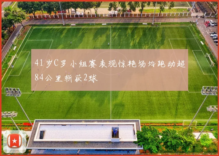 41岁C罗小组赛表现惊艳场均跑动超84公里斩获2球