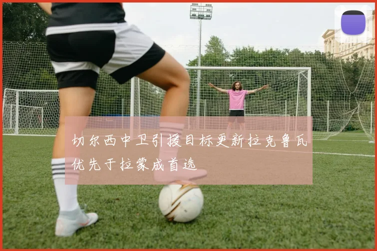 切尔西中卫引援目标更新拉克鲁瓦优先于拉蒙成首选