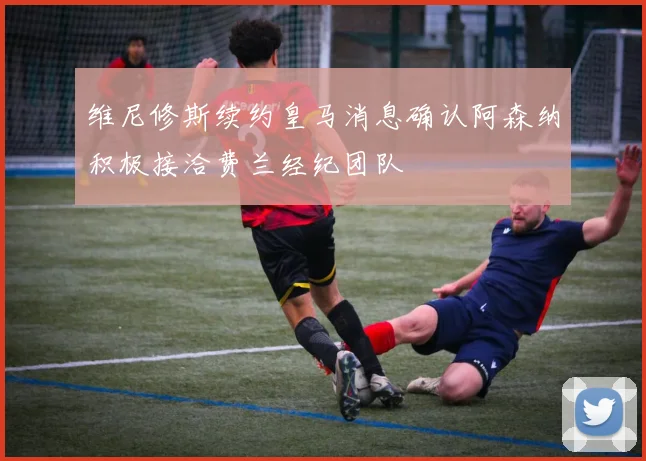 维尼修斯续约皇马消息确认阿森纳积极接洽费兰经纪团队