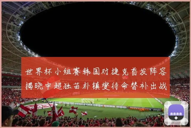 世界杯小组赛韩国对捷克首发阵容揭晓中超独苗朴镇燮待命替补出战