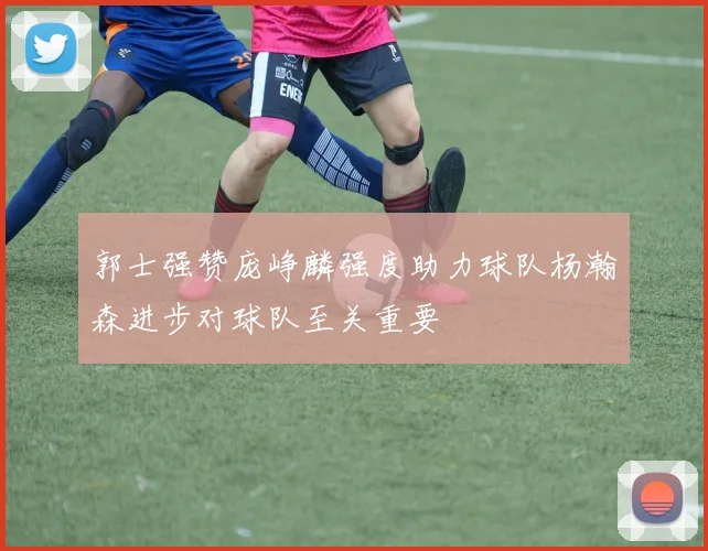 郭士强赞庞峥麟强度助力球队杨瀚森进步对球队至关重要