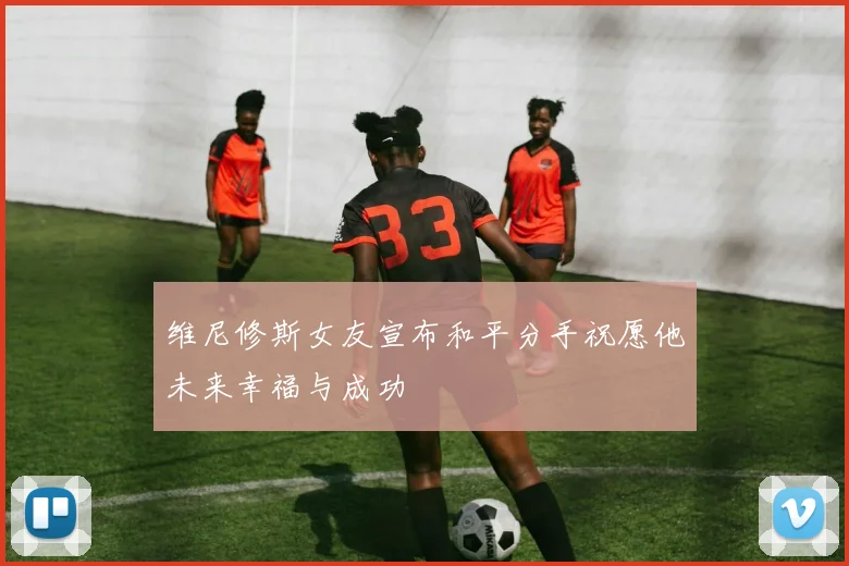 维尼修斯女友宣布和平分手祝愿他未来幸福与成功