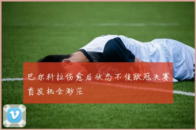 巴尔科拉伤愈后状态不佳欧冠决赛首发机会渺茫
