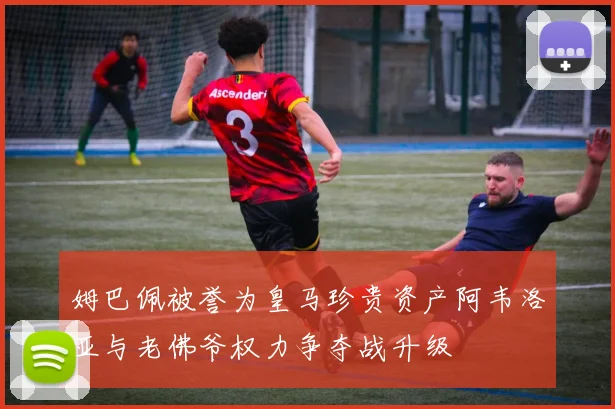 姆巴佩被誉为皇马珍贵资产阿韦洛亚与老佛爷权力争夺战升级