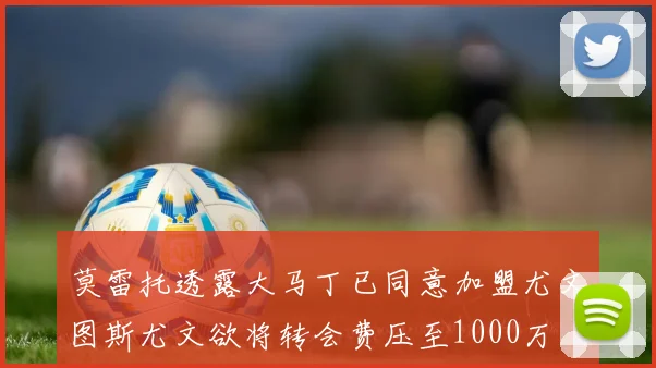 莫雷托透露大马丁已同意加盟尤文图斯尤文欲将转会费压至1000万