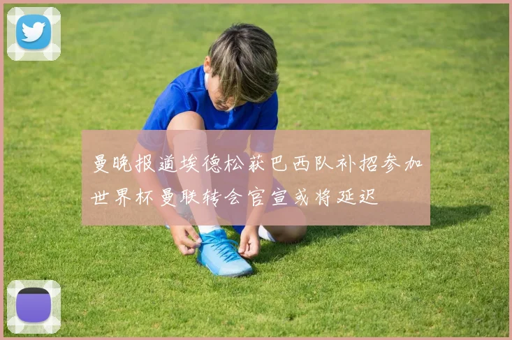 曼晚报道埃德松获巴西队补招参加世界杯曼联转会官宣或将延迟