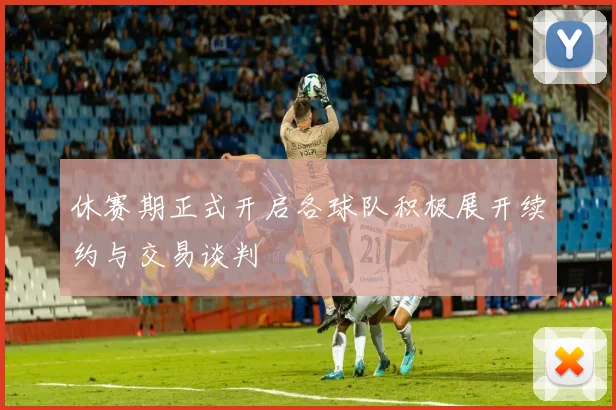 休赛期正式开启各球队积极展开续约与交易谈判
