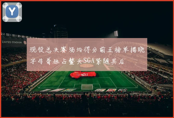 现役总决赛场均得分前五榜单揭晓字母哥独占鳌头SGA紧随其后