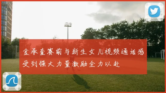 金承奎赛前与新生女儿视频通话感受到强大力量激励全力以赴