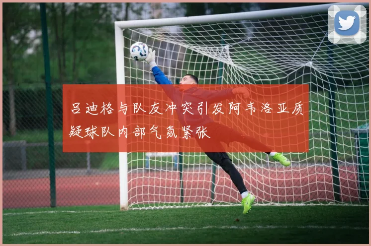 吕迪格与队友冲突引发阿韦洛亚质疑球队内部气氛紧张