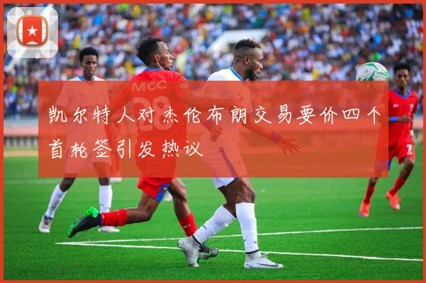 凯尔特人对杰伦布朗交易要价四个首轮签引发热议