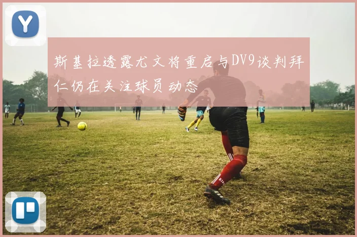 斯基拉透露尤文将重启与DV9谈判拜仁仍在关注球员动态