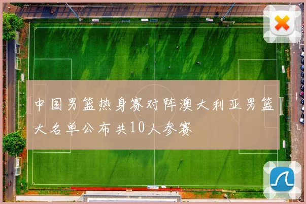 中国男篮热身赛对阵澳大利亚男篮大名单公布共10人参赛