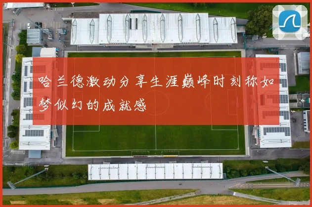 哈兰德激动分享生涯巅峰时刻称如梦似幻的成就感