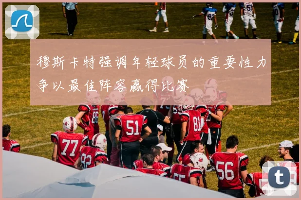 穆斯卡特强调年轻球员的重要性力争以最佳阵容赢得比赛