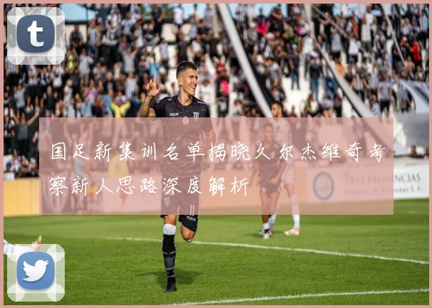 国足新集训名单揭晓久尔杰维奇考察新人思路深度解析