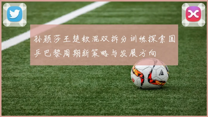 孙颖莎王楚钦混双拆分训练探索国乒巴黎周期新策略与发展方向
