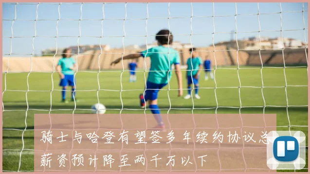 骑士与哈登有望签多年续约协议总薪资预计降至两千万以下