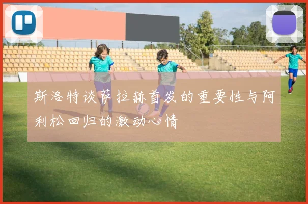 斯洛特谈萨拉赫首发的重要性与阿利松回归的激动心情