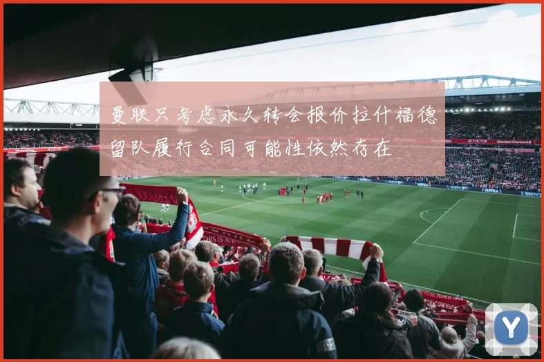 曼联只考虑永久转会报价拉什福德留队履行合同可能性依然存在