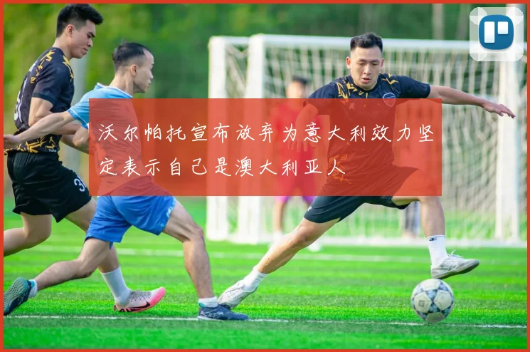 沃尔帕托宣布放弃为意大利效力坚定表示自己是澳大利亚人