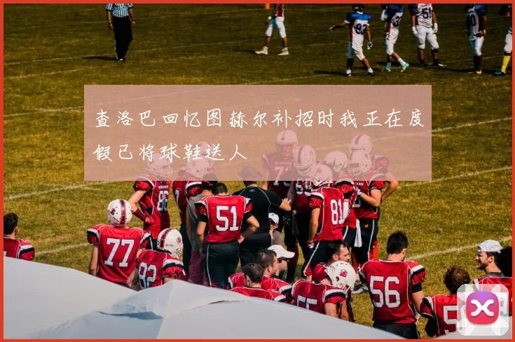 查洛巴回忆图赫尔补招时我正在度假已将球鞋送人