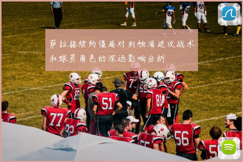 萨拉赫续约僵局对利物浦进攻战术和球员角色的深远影响分析