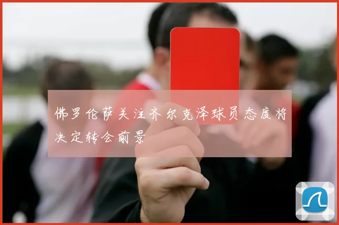 佛罗伦萨关注齐尔克泽球员态度将决定转会前景