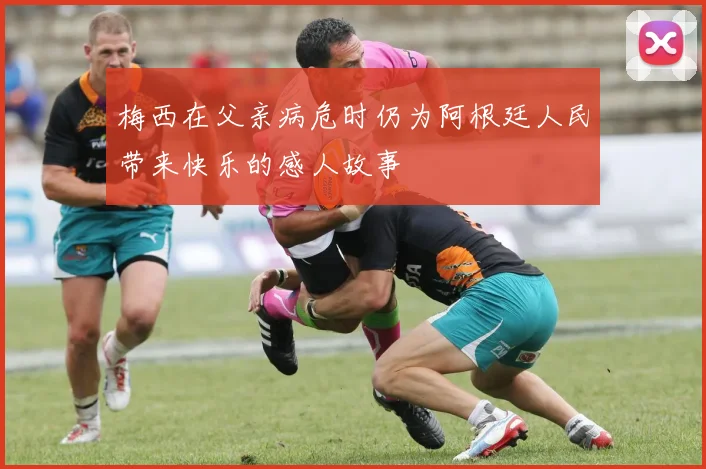 梅西在父亲病危时仍为阿根廷人民带来快乐的感人故事