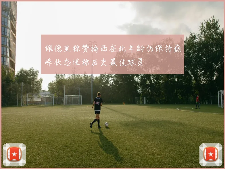 佩德里称赞梅西在此年龄仍保持巅峰状态堪称历史最佳球员